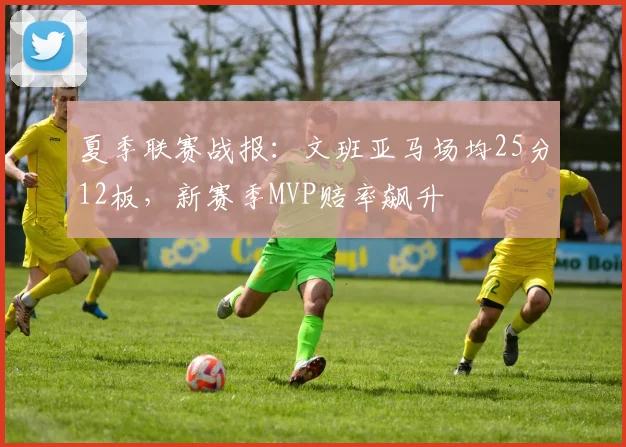 夏季联赛战报：文班亚马场均25分12板，新赛季MVP赔率飙升